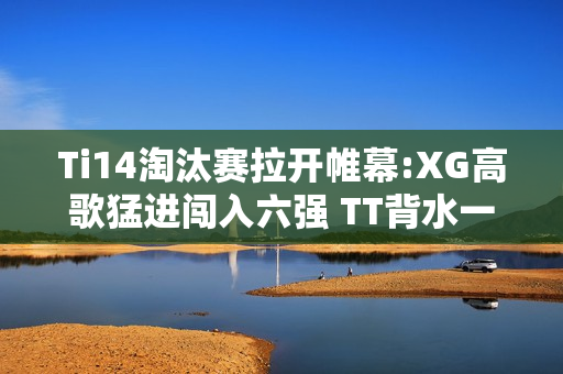 Ti14淘汰赛拉开帷幕:XG高歌猛进闯入六强 TT背水一战