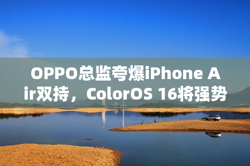 OPPO总监夸爆iPhone Air双持，ColorOS 16将强势打通苹果生态