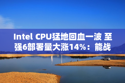 Intel CPU猛地回血一波 至强6部署量大涨14%：能战AMD了