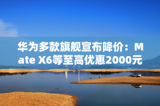 华为多款旗舰宣布降价：Mate X6等至高优惠2000元