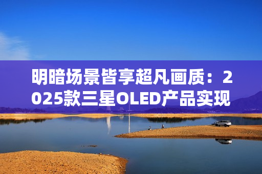 明暗场景皆享超凡画质：2025款三星OLED产品实现突破性创新