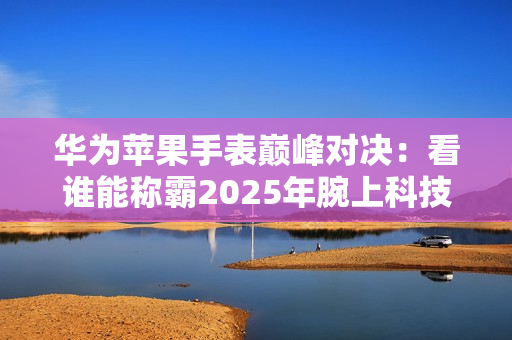 华为苹果手表巅峰对决：看谁能称霸2025年腕上科技