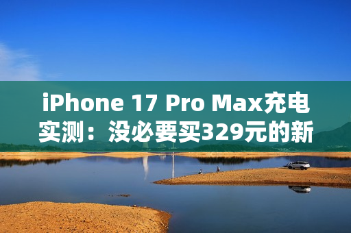 iPhone 17 Pro Max充电实测：没必要买329元的新充电头