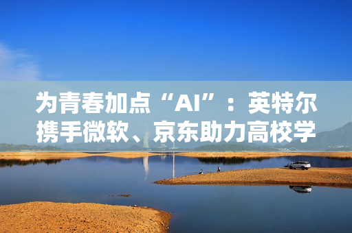 为青春加点“AI”：英特尔携手微软、京东助力高校学子开启智能学习新方式