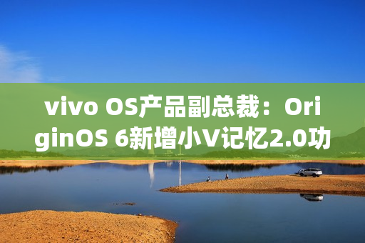 vivo OS产品副总裁:OriginOS 6新增小V记忆2.0功能 vivo OS产品副总裁:OriginOS 6新增小V记忆2.0功能