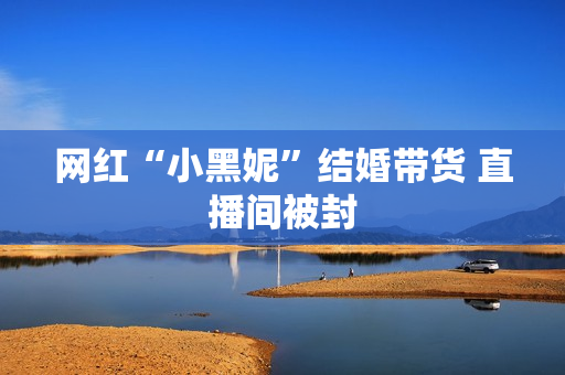 网红“小黑妮”结婚带货 直播间被封