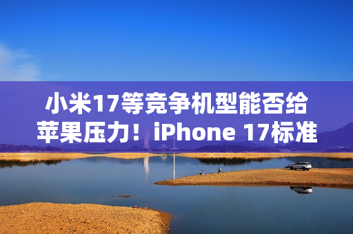 小米17等竞争机型能否给苹果压力！iPhone 17标准版卖爆：富士康郑州20万人赶工