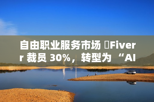 自由职业服务市场 ​Fiverr 裁员 30%，转型为 “AI 优先” 公司