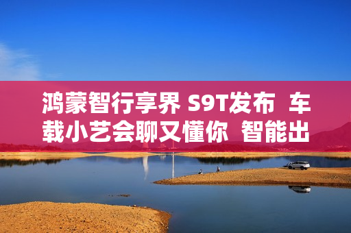 鸿蒙智行享界 S9T发布  车载小艺会聊又懂你  智能出行更省心