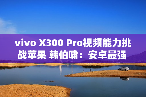 vivo X300 Pro视频能力挑战苹果 韩伯啸：安卓最强 没有之一