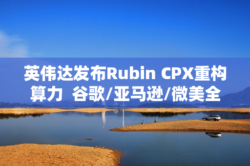 英伟达发布Rubin CPX重构算力  谷歌/亚马逊/微美全息等AI芯片群雄加速并起！