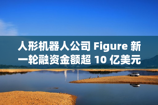 人形机器人公司 Figure 新一轮融资金额超 10 亿美元,投后估值 390 亿美元 人形机器人公司 Figure 新一轮融资金额超 10 亿美元,投后估值 390 亿美元