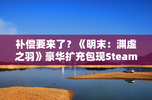 补偿要来了?《明末:渊虚之羽》豪华扩充包现Steam后台! 补偿要来了?《明末:渊虚之羽》豪华扩充包现Steam后台!
