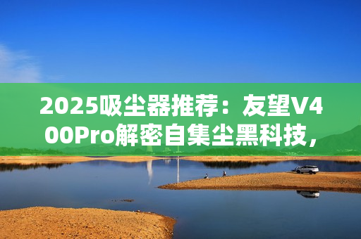 2025吸尘器推荐:友望V400Pro解密自集尘黑科技,自清洁功能真的不可或缺? 2025吸尘器推荐:友望V400Pro解密自集尘黑科技,自清洁功能真的不可或缺?