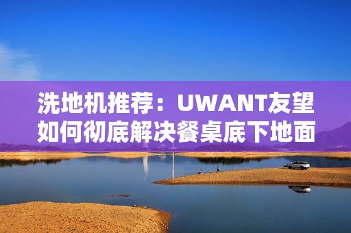 洗地机推荐:UWANT友望如何彻底解决餐桌底下地面清洁困难? 洗地机推荐:UWANT友望如何彻底解决餐桌底下地面清洁困难?