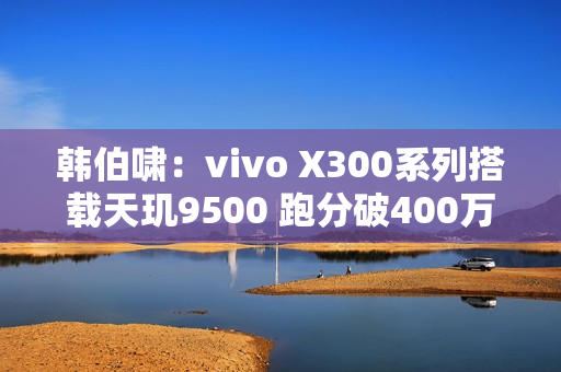 韩伯啸：vivo X300系列搭载天玑9500 跑分破400万分
