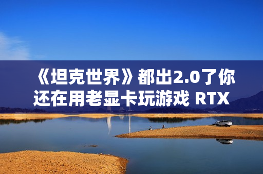 《坦克世界》都出2.0了你还在用老显卡玩游戏 RTX 50显卡系实测推荐