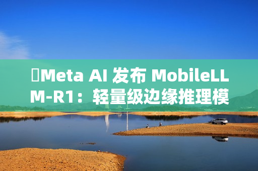 ​Meta AI 发布 MobileLLM-R1：轻量级边缘推理模型