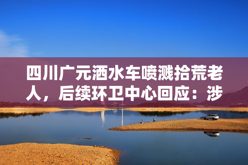四川广元洒水车喷溅拾荒老人,后续环卫中心回应:涉事司机已被停职 四川广元洒水车喷溅拾荒老人,后续环卫中心回应:涉事司机已被停职