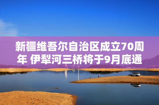 新疆维吾尔自治区成立70周年 伊犁河三桥将于9月底通车! 新疆维吾尔自治区成立70周年 伊犁河三桥将于9月底通车!
