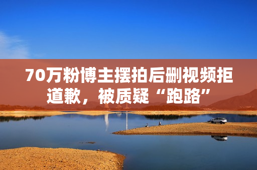 70万粉博主摆拍后删视频拒道歉，被质疑“跑路”