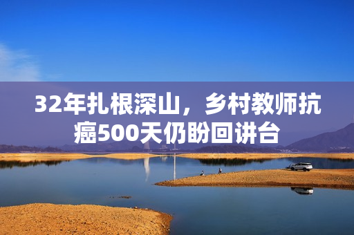 32年扎根深山，乡村教师抗癌500天仍盼回讲台