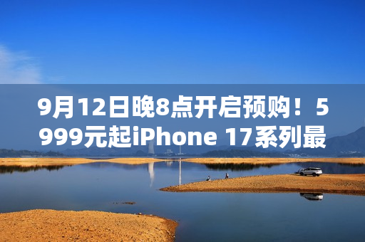 9月12日晚8点开启预购！5999元起iPhone 17系列最全购买攻略：该买哪款 帮你闭坑