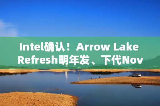 Intel确认！Arrow Lake Refresh明年发、下代Nova Lake在年底
