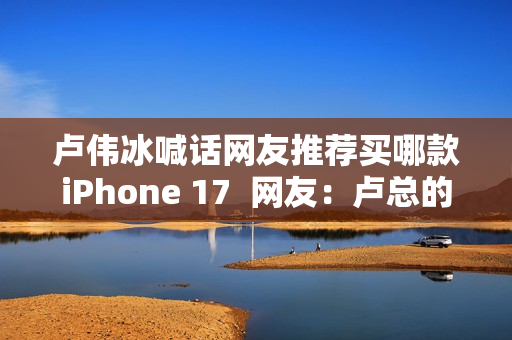 卢伟冰喊话网友推荐买哪款iPhone 17  网友：卢总的实力 可以全系拿下 逐一对标