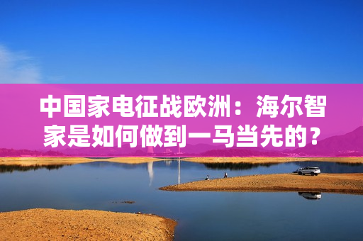 中国家电征战欧洲：海尔智家是如何做到一马当先的？