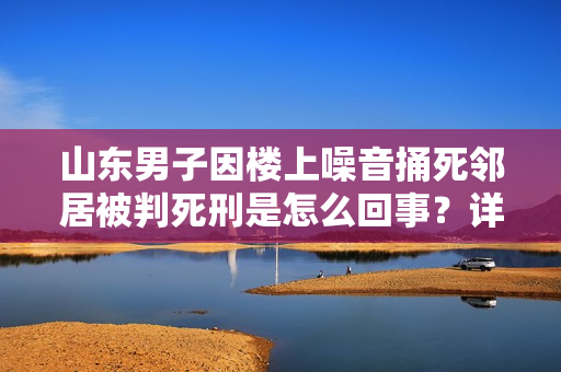 山东男子因楼上噪音捅死邻居被判死刑是怎么回事？详情介绍