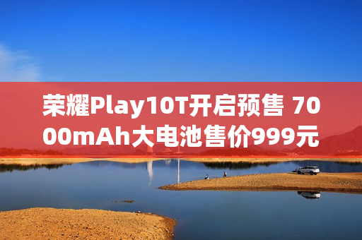 荣耀Play10T开启预售 7000mAh大电池售价999元起