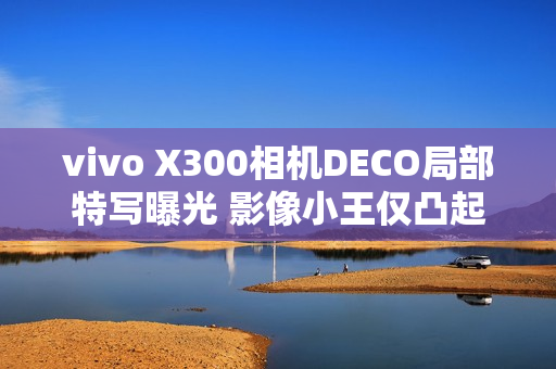 vivo X300相机DECO局部特写曝光 影像小王仅凸起1.28mm
