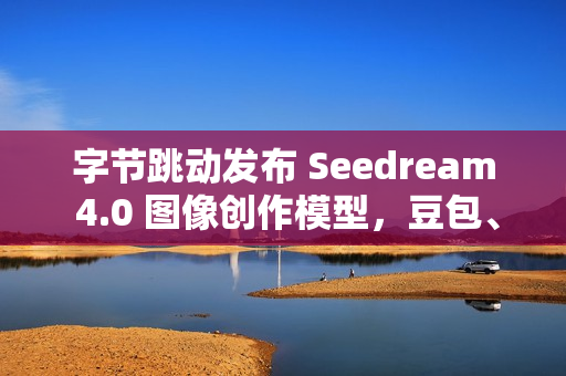 字节跳动发布 Seedream 4.0 图像创作模型，豆包、即梦可免费体验
