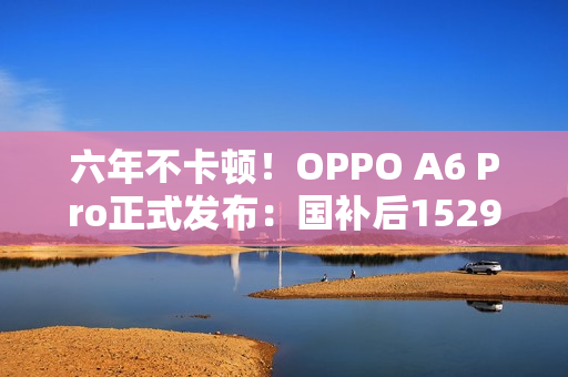 六年不卡顿！OPPO A6 Pro正式发布：国补后1529元起