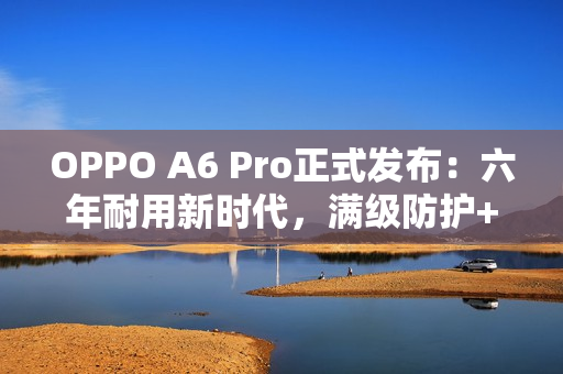 OPPO A6 Pro正式发布：六年耐用新时代，满级防护+流畅双引擎全面升级