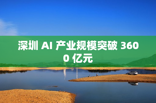 深圳 AI 产业规模突破 3600 亿元 深圳 AI 产业规模突破 3600 亿元