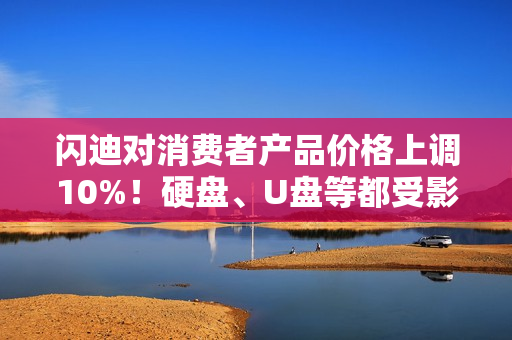 闪迪对消费者产品价格上调10%！硬盘、U盘等都受影响
