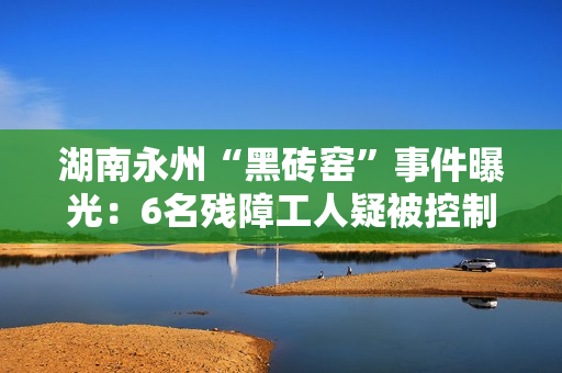 湖南永州“黑砖窑”事件曝光：6名残障工人疑被控制多年
