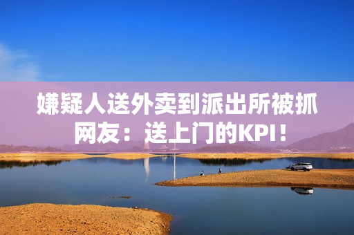 嫌疑人送外卖到派出所被抓 网友：送上门的KPI！