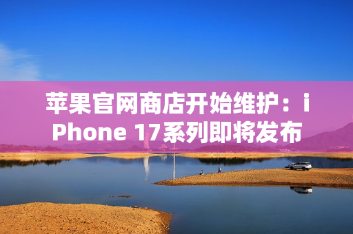 苹果官网商店开始维护:iPhone 17系列即将发布 苹果官网商店开始维护:iPhone 17系列即将发布