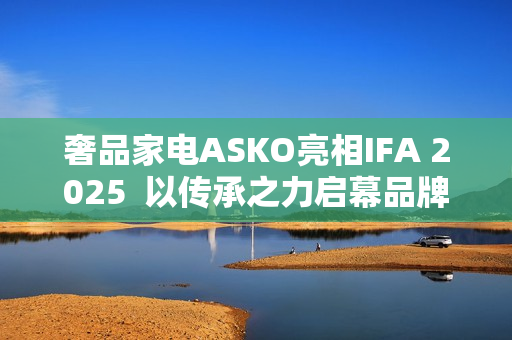 奢品家电ASKO亮相IFA 2025  以传承之力启幕品牌升级