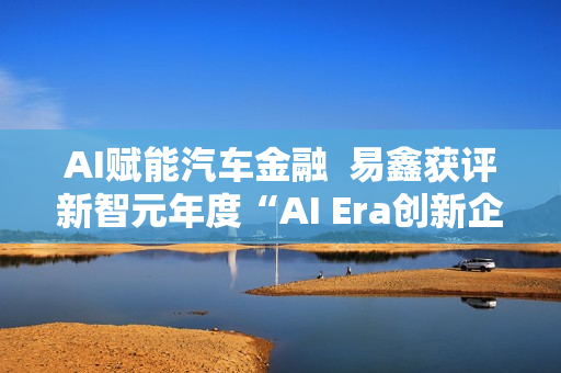 AI赋能汽车金融 易鑫获评新智元年度“AI Era创新企业” AI赋能汽车金融 易鑫获评新智元年度“AI Era创新企业”