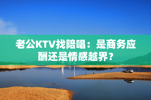 老公KTV找陪唱：是商务应酬还是情感越界？
