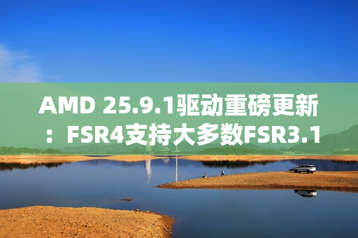AMD 25.9.1驱动重磅更新：FSR4支持大多数FSR3.1 DX12游戏！总数已超85款