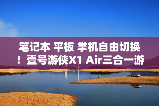 笔记本 平板 掌机自由切换！壹号游侠X1 Air三合一游戏电脑公布 另有新款外置显卡拓展坞