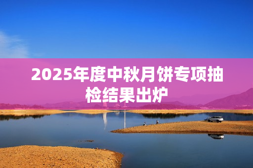 2025年度中秋月饼专项抽检结果出炉