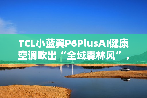 TCL小蓝翼P6PlusAI健康空调吹出“全域森林风”，让舒适充满生活