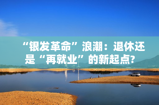 “银发革命”浪潮：退休还是“再就业”的新起点?