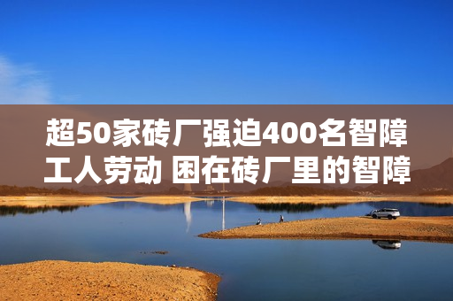 超50家砖厂强迫400名智障工人劳动 困在砖厂里的智障工人